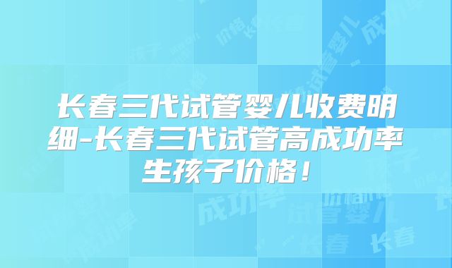 长春三代试管婴儿收费明细-长春三代试管高成功率生孩子价格!