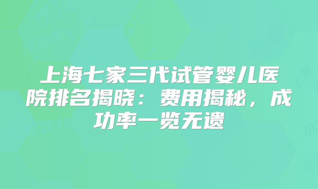 上海七家三代试管婴儿医院排名揭晓：费用揭秘，成功率一览无遗