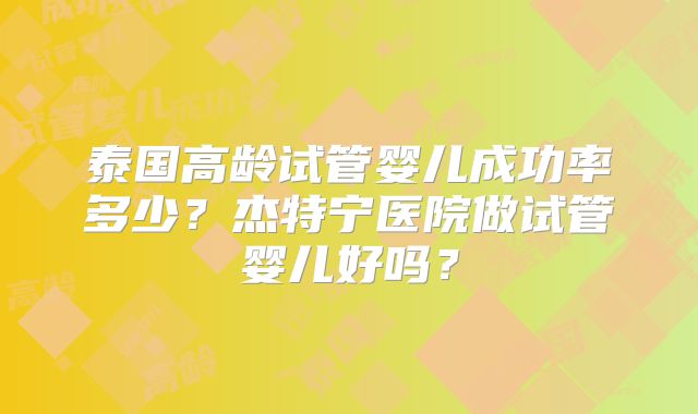 泰国高龄试管婴儿成功率多少？杰特宁医院做试管婴儿好吗？
