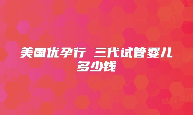 美国优孕行​三代试管婴儿多少钱