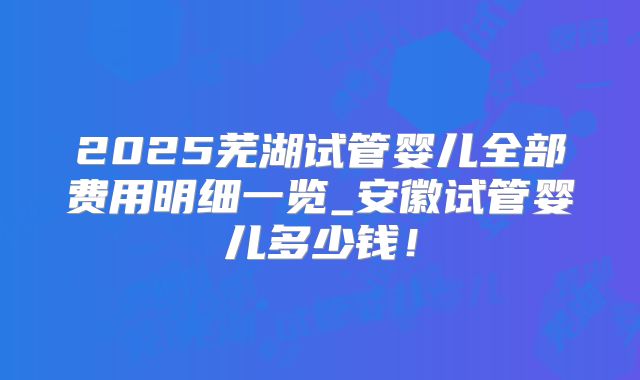 2025芜湖试管婴儿全部费用明细一览_安徽试管婴儿多少钱！