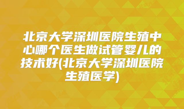 北京大学深圳医院生殖中心哪个医生做试管婴儿的技术好(北京大学深圳医院生殖医学)