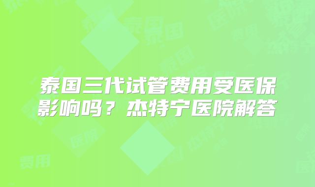 泰国三代试管费用受医保影响吗?杰特宁医院解答