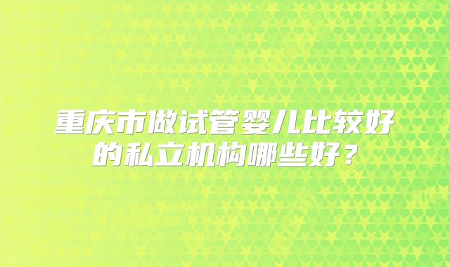 重庆市做试管婴儿比较好的私立机构哪些好？