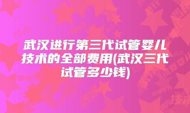 武汉进行第三代试管婴儿技术的全部费用(武汉三代试管多少钱)