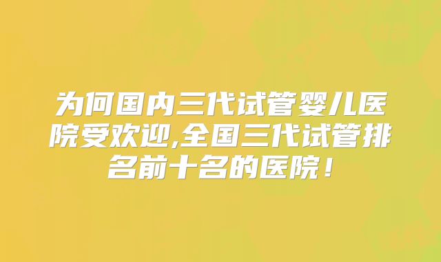 为何国内三代试管婴儿医院受欢迎,全国三代试管排名前十名的医院!