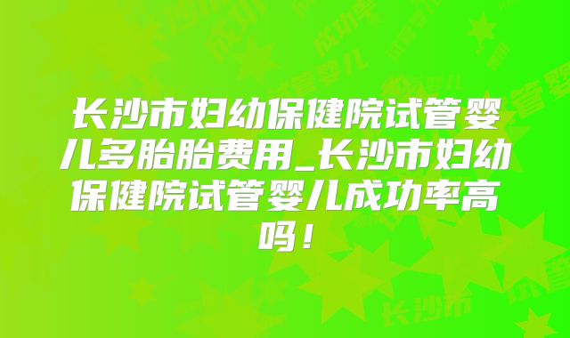 长沙市妇幼保健院试管婴儿多胎胎费用_长沙市妇幼保健院试管婴儿成功率高吗！