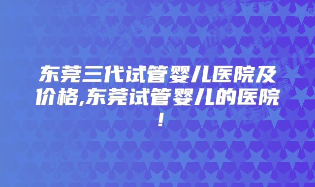 东莞三代试管婴儿医院及价格,东莞试管婴儿的医院！