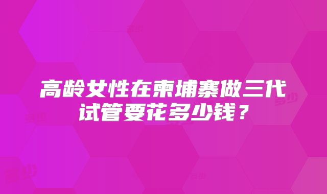 高龄女性在柬埔寨做三代试管要花多少钱?