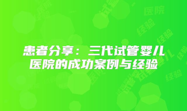 患者分享：三代试管婴儿医院的成功案例与经验