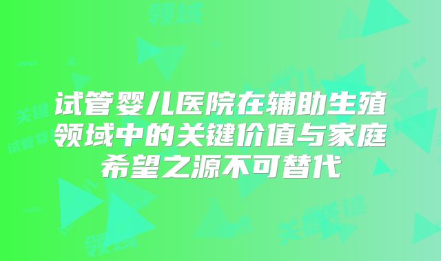 试管婴儿医院在辅助生殖领域中的关键价值与家庭希望之源不可替代