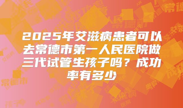 2025年艾滋病患者可以去常德市第一人民医院做三代试管生孩子吗？成功率有多少