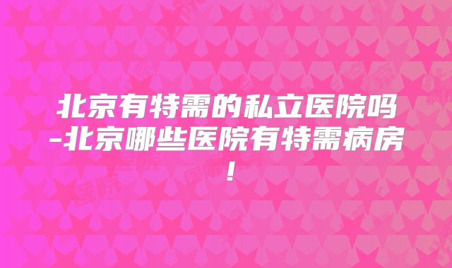 北京有特需的私立医院吗-北京哪些医院有特需病房！