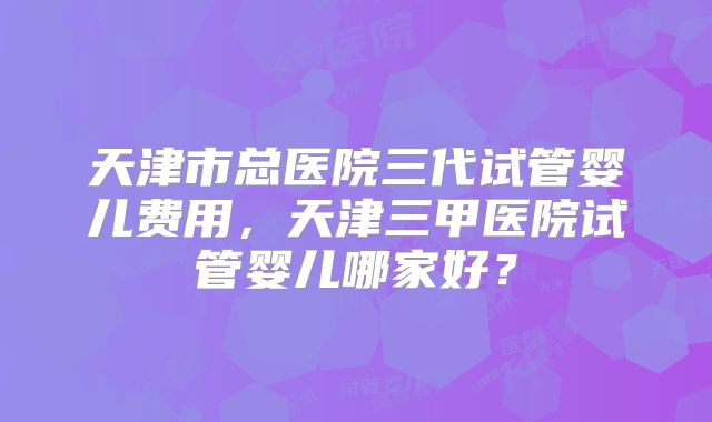天津市总医院三代试管婴儿费用，天津三甲医院试管婴儿哪家好？