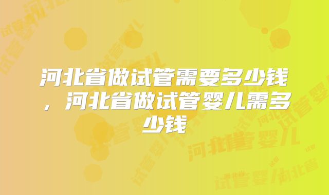 河北省做试管需要多少钱,河北省做试管婴儿需多少钱