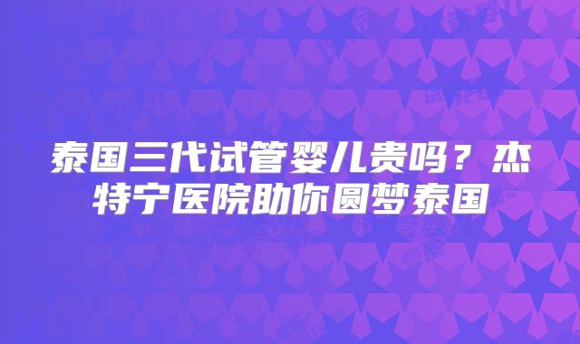 泰国三代试管婴儿贵吗？杰特宁医院助你圆梦泰国
