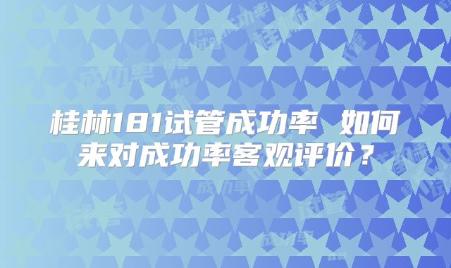 桂林181试管成功率 如何来对成功率客观评价？