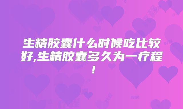生精胶囊什么时候吃比较好,生精胶囊多久为一疗程！