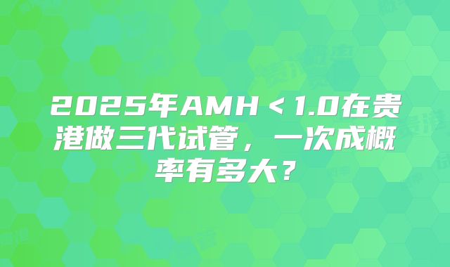 2025年AMH＜1.0在贵港做三代试管，一次成概率有多大？