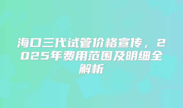 海口三代试管价格宣传，2025年费用范围及明细全解析
