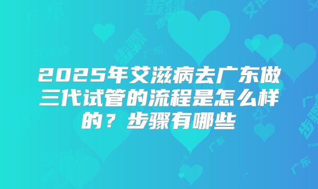 2025年艾滋病去广东做三代试管的流程是怎么样的？步骤有哪些