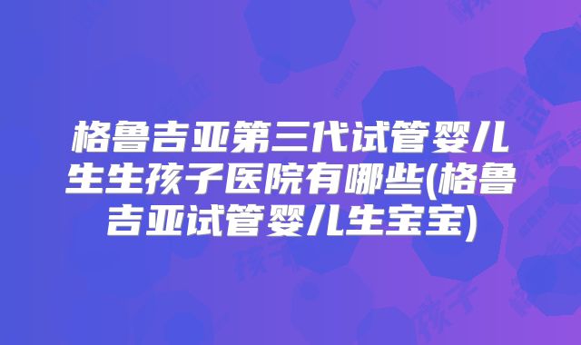 格鲁吉亚第三代试管婴儿生生孩子医院有哪些(格鲁吉亚试管婴儿生宝宝)