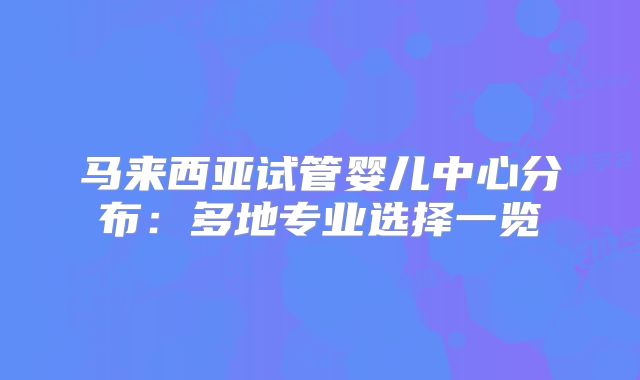 马来西亚试管婴儿中心分布:多地专业选择一览