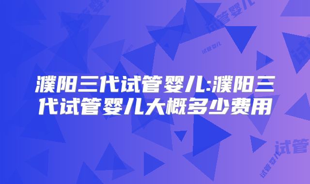 濮阳三代试管婴儿:濮阳三代试管婴儿大概多少费用