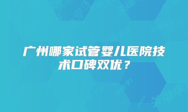 广州哪家试管婴儿医院技术口碑双优？