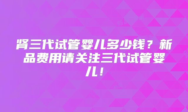 肾三代试管婴儿多少钱？新品费用请关注三代试管婴儿！