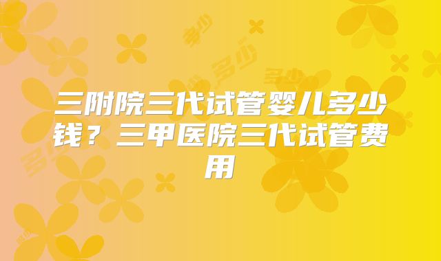 三附院三代试管婴儿多少钱?三甲医院三代试管费用