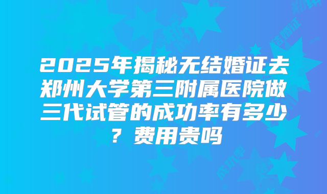 2025年揭秘无结婚证去郑州大学第三附属医院做三代试管的成功率有多少？费用贵吗