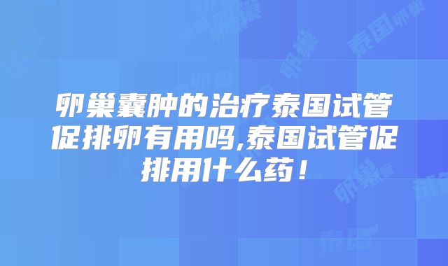 卵巢囊肿的治疗泰国试管促排卵有用吗,泰国试管促排用什么药！