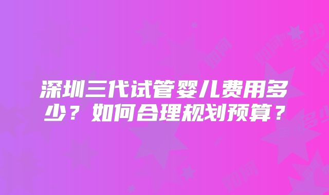 深圳三代试管婴儿费用多少？如何合理规划预算？