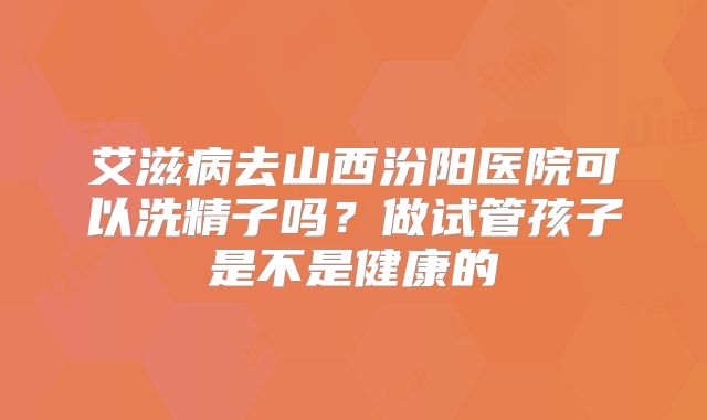 艾滋病去山西汾阳医院可以洗精子吗？做试管孩子是不是健康的