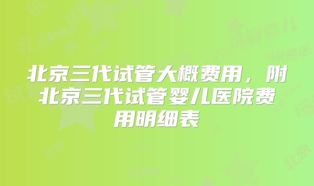 北京三代试管大概费用，附北京三代试管婴儿医院费用明细表