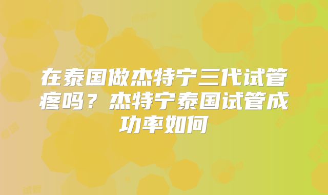 在泰国做杰特宁三代试管疼吗？杰特宁泰国试管成功率如何