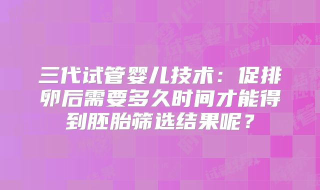 三代试管婴儿技术:促排卵后需要多久时间才能得到胚胎筛选结果呢?