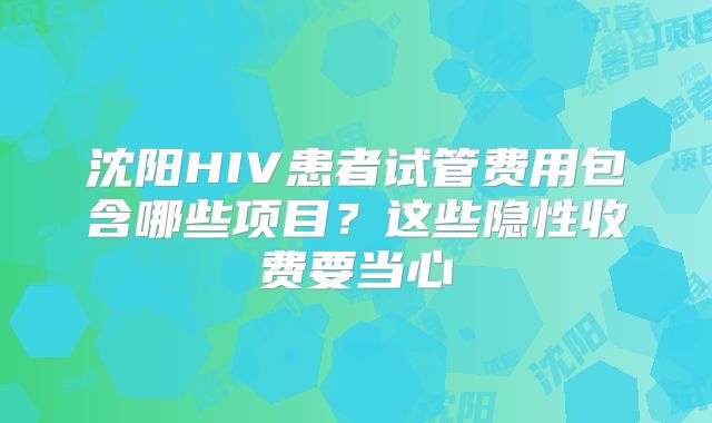 沈阳HIV患者试管费用包含哪些项目?这些隐性收费要当心