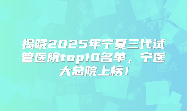 揭晓2025年宁夏三代试管医院top10名单，宁医大总院上榜！