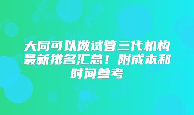 大同可以做试管三代机构最新排名汇总！附成本和时间参考