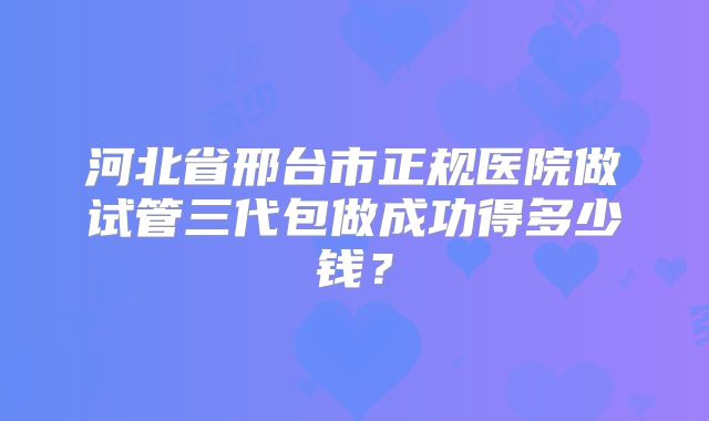 河北省邢台市正规医院做试管三代包做成功得多少钱?
