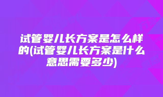 试管婴儿长方案是怎么样的(试管婴儿长方案是什么意思需要多少)
