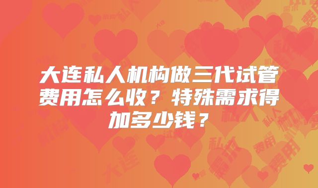 大连私人机构做三代试管费用怎么收？特殊需求得加多少钱？