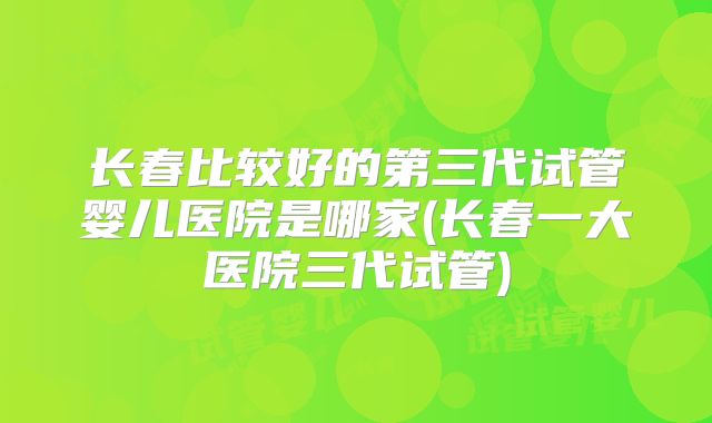 长春比较好的第三代试管婴儿医院是哪家(长春一大医院三代试管)