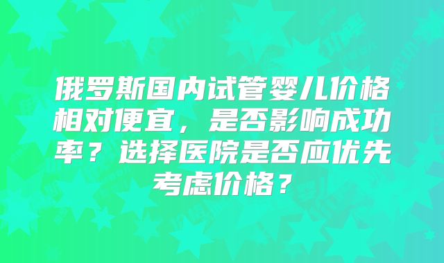 俄罗斯国内试管婴儿价格相对便宜，是否影响成功率？选择医院是否应优先考虑价格？
