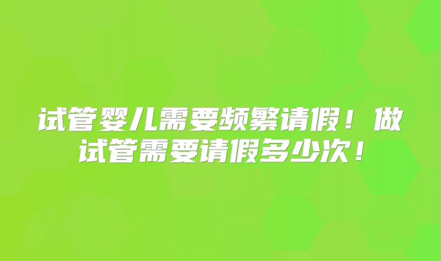 试管婴儿需要频繁请假！做试管需要请假多少次！