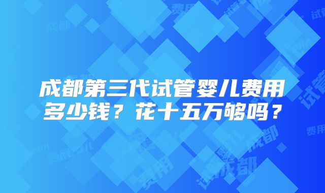 成都第三代试管婴儿费用多少钱?花十五万够吗?