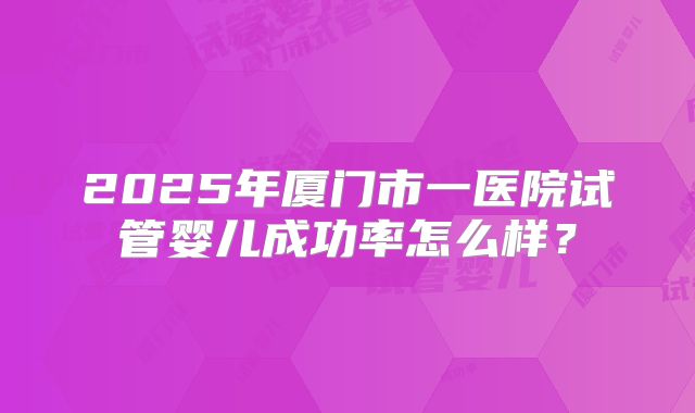 2025年厦门市一医院试管婴儿成功率怎么样?