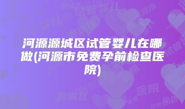河源源城区试管婴儿在哪做(河源市免费孕前检查医院)